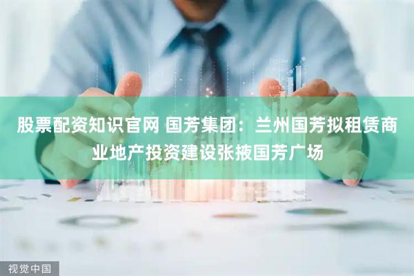 股票配资知识官网 国芳集团：兰州国芳拟租赁商业地产投资建设张掖国芳广场