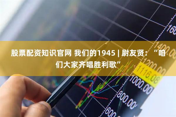股票配资知识官网 我们的1945 | 尉友贤：“咱们大家齐唱胜利歌”