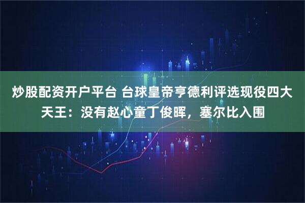 炒股配资开户平台 台球皇帝亨德利评选现役四大天王：没有赵心童丁俊晖，塞尔比入围