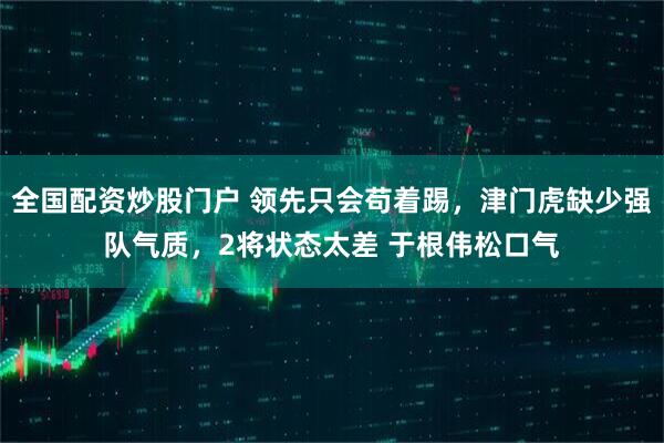 全国配资炒股门户 领先只会苟着踢，津门虎缺少强队气质，2将状态太差 于根伟松口气