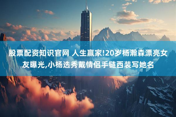 股票配资知识官网 人生赢家!20岁杨瀚森漂亮女友曝光,小杨选秀戴情侣手链西装写她名