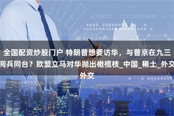 全国配资炒股门户 特朗普想要访华，与普京在九三阅兵同台？欧盟立马对华抛出橄榄枝_中国_稀土_外交