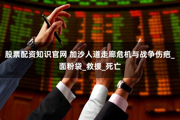 股票配资知识官网 加沙人道走廊危机与战争伤疤_面粉袋_救援_死亡