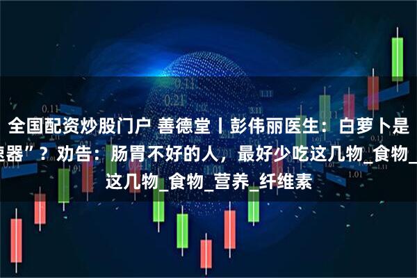 全国配资炒股门户 善德堂丨彭伟丽医生：白萝卜是胃病的“加速器”？劝告：肠胃不好的人，最好少吃这几物_食物_营养_纤维素