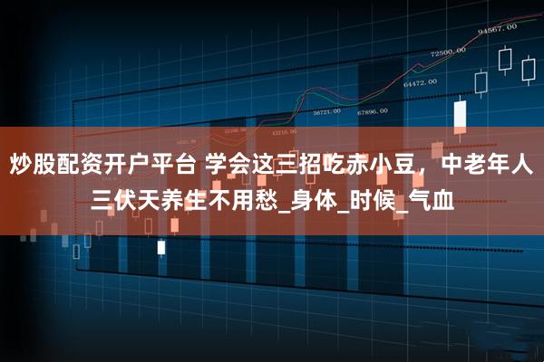 炒股配资开户平台 学会这三招吃赤小豆，中老年人三伏天养生不用愁_身体_时候_气血