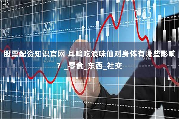 股票配资知识官网 耳鸣吃浪味仙对身体有哪些影响？_零食_东西_社交