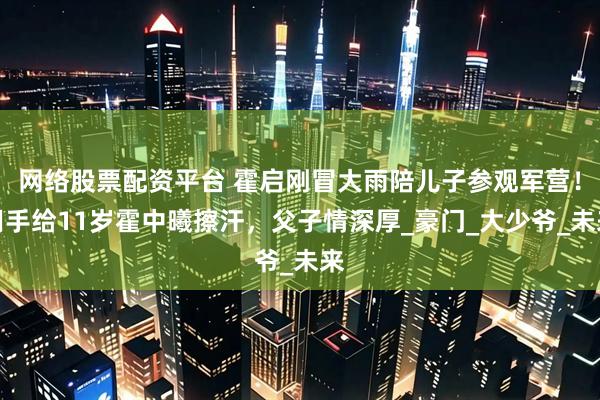 网络股票配资平台 霍启刚冒大雨陪儿子参观军营！用手给11岁霍中曦擦汗，父子情深厚_豪门_大少爷_未来