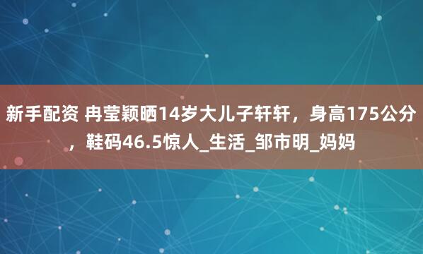 新手配资 冉莹颖晒14岁大儿子轩轩，身高175公分，鞋码46.5惊人_生活_邹市明_妈妈