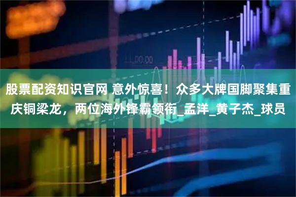 股票配资知识官网 意外惊喜！众多大牌国脚聚集重庆铜梁龙，两位海外锋霸领衔_孟洋_黄子杰_球员