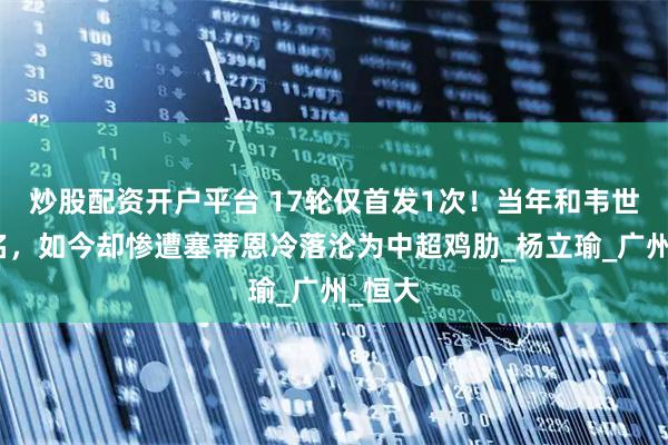 炒股配资开户平台 17轮仅首发1次！当年和韦世豪齐名，如今却惨遭塞蒂恩冷落沦为中超鸡肋_杨立瑜_广州_恒大