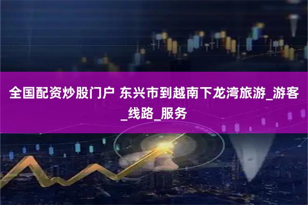 全国配资炒股门户 东兴市到越南下龙湾旅游_游客_线路_服务