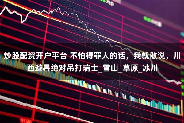 炒股配资开户平台 不怕得罪人的话，我就敢说，川西避暑绝对吊打瑞士_雪山_草原_冰川
