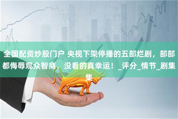 全国配资炒股门户 央视下架停播的五部烂剧，部部都侮辱观众智商，没看的真幸运！_评分_情节_剧集