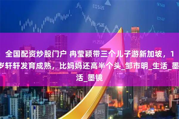 全国配资炒股门户 冉莹颖带三个儿子游新加坡，14岁轩轩发育成熟，比妈妈还高半个头_邹市明_生活_墨镜