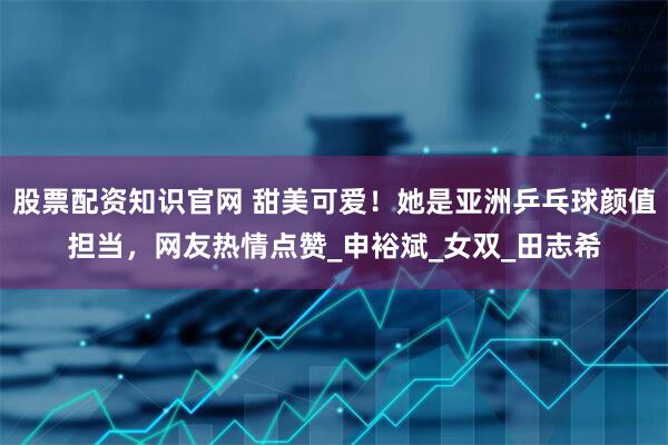股票配资知识官网 甜美可爱！她是亚洲乒乓球颜值担当，网友热情点赞_申裕斌_女双_田志希
