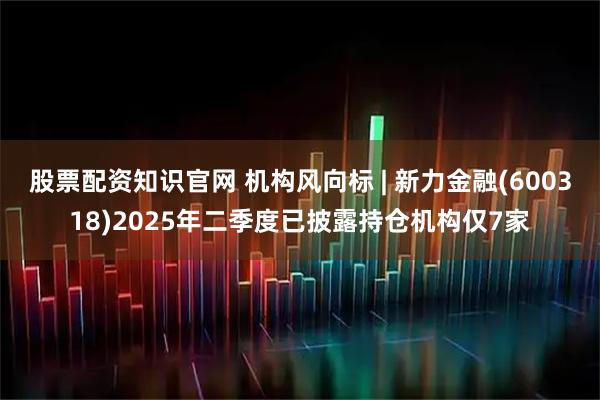 股票配资知识官网 机构风向标 | 新力金融(600318)2025年二季度已披露持仓机构仅7家