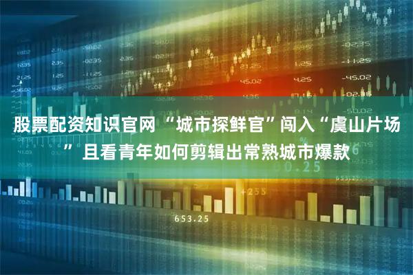 股票配资知识官网 “城市探鲜官”闯入“虞山片场” 且看青年如何剪辑出常熟城市爆款