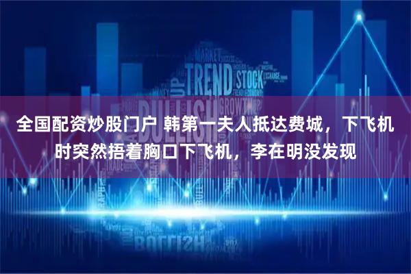 全国配资炒股门户 韩第一夫人抵达费城，下飞机时突然捂着胸口下飞机，李在明没发现
