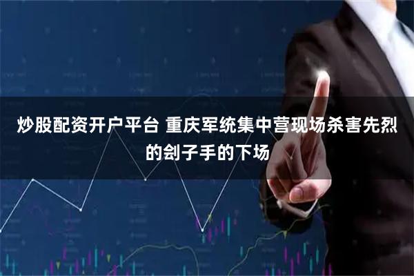 炒股配资开户平台 重庆军统集中营现场杀害先烈的刽子手的下场