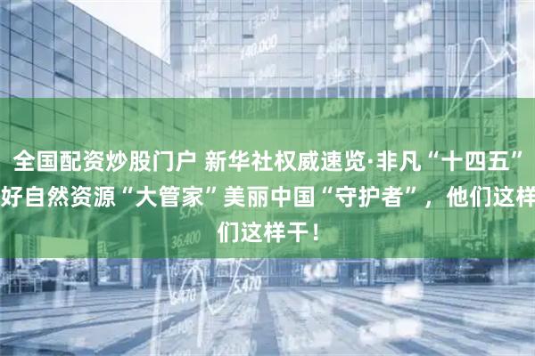 全国配资炒股门户 新华社权威速览·非凡“十四五”| 当好自然资源“大管家”美丽中国“守护者”，他们这样干！