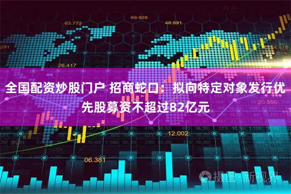 全国配资炒股门户 招商蛇口：拟向特定对象发行优先股募资不超过82亿元