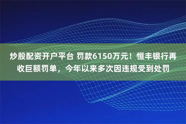 炒股配资开户平台 罚款6150万元！恒丰银行再收巨额罚单，今年以来多次因违规受到处罚