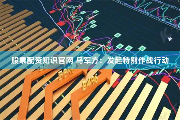 股票配资知识官网 乌军方：发起特别作战行动