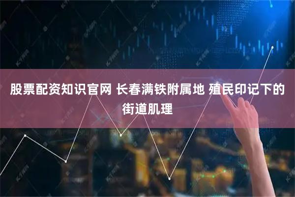股票配资知识官网 长春满铁附属地 殖民印记下的街道肌理