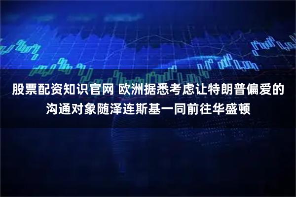 股票配资知识官网 欧洲据悉考虑让特朗普偏爱的沟通对象随泽连斯基一同前往华盛顿