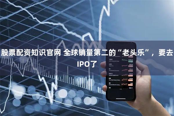 股票配资知识官网 全球销量第二的“老头乐”，要去IPO了