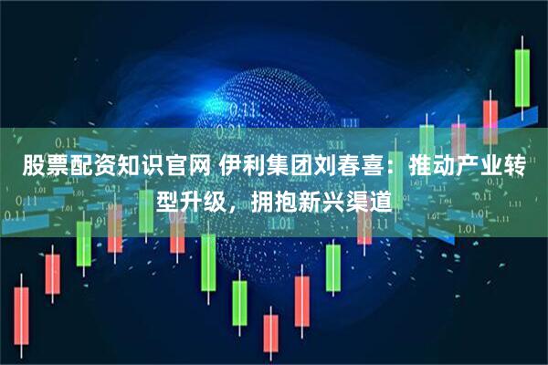 股票配资知识官网 伊利集团刘春喜：推动产业转型升级，拥抱新兴渠道