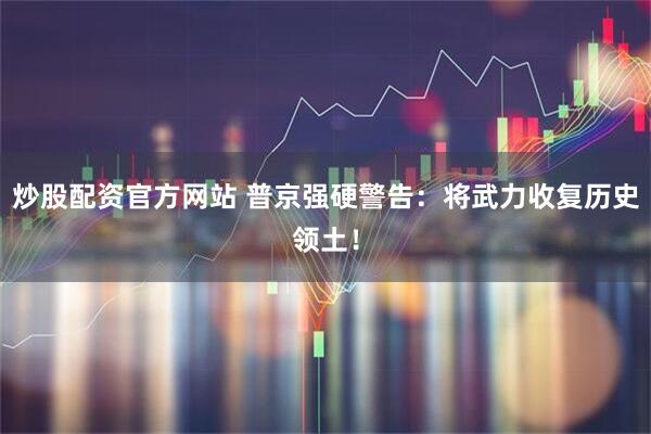 炒股配资官方网站 普京强硬警告：将武力收复历史领土！
