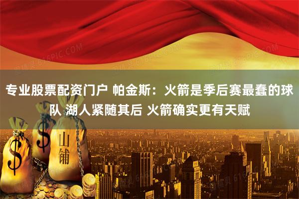 专业股票配资门户 帕金斯：火箭是季后赛最蠢的球队 湖人紧随其后 火箭确实更有天赋