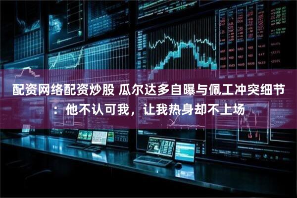 配资网络配资炒股 瓜尔达多自曝与佩工冲突细节：他不认可我，让我热身却不上场