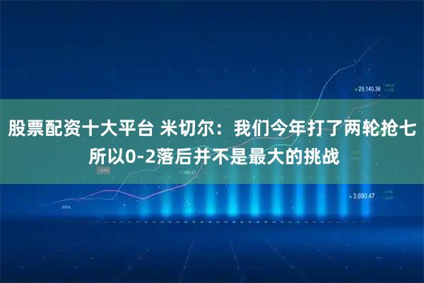 股票配资十大平台 米切尔：我们今年打了两轮抢七 所以0-2落后并不是最大的挑战