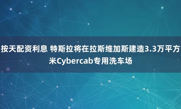 按天配资利息 特斯拉将在拉斯维加斯建造3.3万平方米Cybercab专用洗车场