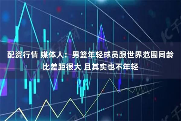 配资行情 媒体人：男篮年轻球员跟世界范围同龄比差距很大 且其实也不年轻