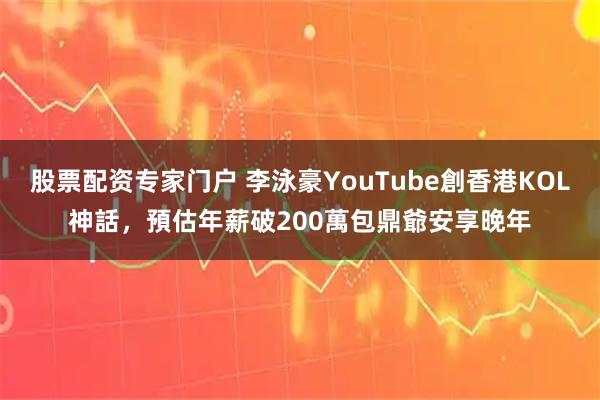 股票配资专家门户 李泳豪YouTube創香港KOL神話，預估年薪破200萬包鼎爺安享晚年