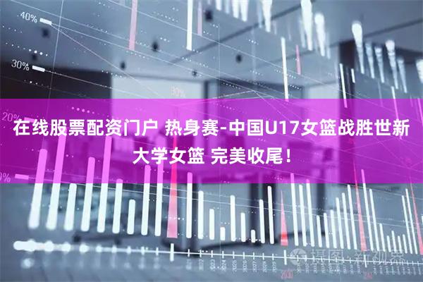 在线股票配资门户 热身赛-中国U17女篮战胜世新大学女篮 完美收尾！